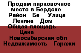 Продам парковочное место в Бердске  › Район ­ Бе8 › Улица ­ Ленина › Дом ­ 7 › Общая площадь ­ 18 › Цена ­ 600 000 - Новосибирская обл. Недвижимость » Гаражи   